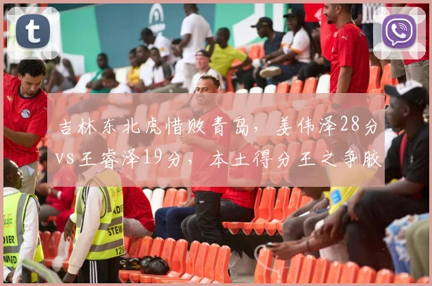 吉林东北虎惜败青岛,姜伟泽28分vs王睿泽19分,本土得分王之争胶着