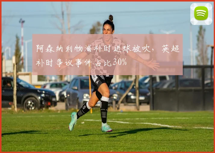 阿森纳利物浦补时进球被吹,英超补时争议事件占比30%