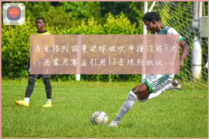 马竞格列兹曼进球被吹冲撞门将3次，西蒙尼赛后引用12条规则抗议__br_