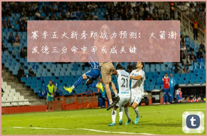 赛季五大新秀即战力预测：火箭谢泼德三分命中率或成关键